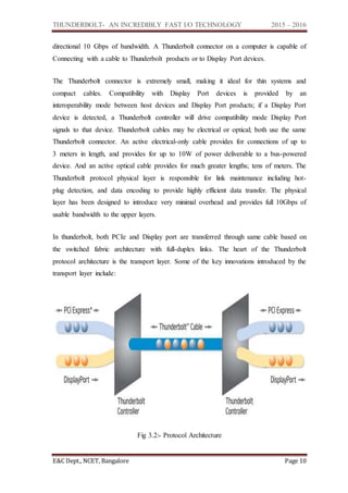 THUNDERBOLT- AN INCREDIBLY FAST I/O TECHNOLOGY 2015 – 2016
E&C Dept., NCET, Bangalore Page 10
directional 10 Gbps of bandwidth. A Thunderbolt connector on a computer is capable of
Connecting with a cable to Thunderbolt products or to Display Port devices.
The Thunderbolt connector is extremely small, making it ideal for thin systems and
compact cables. Compatibility with Display Port devices is provided by an
interoperability mode between host devices and Display Port products; if a Display Port
device is detected, a Thunderbolt controller will drive compatibility mode Display Port
signals to that device. Thunderbolt cables may be electrical or optical; both use the same
Thunderbolt connector. An active electrical-only cable provides for connections of up to
3 meters in length, and provides for up to 10W of power deliverable to a bus-powered
device. And an active optical cable provides for much greater lengths; tens of meters. The
Thunderbolt protocol physical layer is responsible for link maintenance including hot-
plug detection, and data encoding to provide highly efficient data transfer. The physical
layer has been designed to introduce very minimal overhead and provides full 10Gbps of
usable bandwidth to the upper layers.
In thunderbolt, both PCIe and Display port are transferred through same cable based on
the switched fabric architecture with full-duplex links. The heart of the Thunderbolt
protocol architecture is the transport layer. Some of the key innovations introduced by the
transport layer include:
Fig 3.2:- Protocol Architecture
 