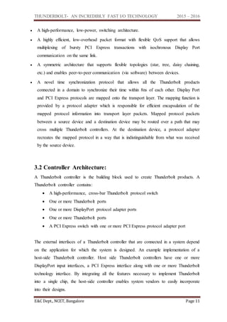 THUNDERBOLT- AN INCREDIBLY FAST I/O TECHNOLOGY 2015 – 2016
E&C Dept., NCET, Bangalore Page 11
 A high-performance, low-power, switching architecture.
 A highly efficient, low-overhead packet format with flexible QoS support that allows
multiplexing of bursty PCI Express transactions with isochronous Display Port
communication on the same link.
 A symmetric architecture that supports flexible topologies (star, tree, daisy chaining,
etc.) and enables peer-to-peer communication (via software) between devices.
 A novel time synchronization protocol that allows all the Thunderbolt products
connected in a domain to synchronize their time within 8ns of each other. Display Port
and PCI Express protocols are mapped onto the transport layer. The mapping function is
provided by a protocol adapter which is responsible for efficient encapsulation of the
mapped protocol information into transport layer packets. Mapped protocol packets
between a source device and a destination device may be routed over a path that may
cross multiple Thunderbolt controllers. At the destination device, a protocol adapter
recreates the mapped protocol in a way that is indistinguishable from what was received
by the source device.
3.2 Controller Architecture:
A Thunderbolt controller is the building block used to create Thunderbolt products. A
Thunderbolt controller contains:
 A high-performance, cross-bar Thunderbolt protocol switch
 One or more Thunderbolt ports
 One or more DisplayPort protocol adapter ports
 One or more Thunderbolt ports
 A PCI Express switch with one or more PCI Express protocol adapter port
The external interfaces of a Thunderbolt controller that are connected in a system depend
on the application for which the system is designed. An example implementation of a
host-side Thunderbolt controller. Host side Thunderbolt controllers have one or more
DisplayPort input interfaces, a PCI Express interface along with one or more Thunderbolt
technology interface. By integrating all the features necessary to implement Thunderbolt
into a single chip, the host-side controller enables system vendors to easily incorporate
into their designs.
 