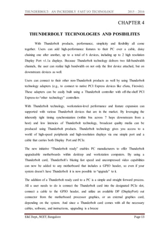 THUNDERBOLT- AN INCREDIBLY FAST I/O TECHNOLOGY 2015 – 2016
E&C Dept., NCET, Bangalore Page 13
CHAPTER 4
THUNDERBOLT TECHNOLOGIES AND POSIBILITES
With Thunderbolt products, performance, simplicity and flexibility all come
together. Users can add high-performance features to their PC over a cable, daisy
chaining one after another, up to a total of 6 devices, including up to 2 high resolution
Display Port v1.1a displays. Because Thunderbolt technology delivers two full-bandwidth
channels, the user can realize high bandwidth on not only the first device attached, but on
downstream devices as well.
Users can connect to their other non-Thunderbolt products as well by using Thunderbolt
technology adapters (e.g., to connect to native PCI Express devices like eSata, Firewire).
These adapters can be easily built using a Thunderbolt controller with off-the-shelf PCI
Express-to-“other technology” controllers
With Thunderbolt technology, workstation-level performance and feature expansion can
supported with various Thunderbolt devices that are in the market. By leveraging the
inherently tight timing synchronization (within 8ns across 7 hops downstream from a
host) and low latencies of Thunderbolt technology, broadcast quality media can be
produced using Thunderbolt products. Thunderbolt technology gives you access to a
world of high-speed peripherals and high-resolution displays via one simple port and a
cable that carries both Display Port and PCIe.
The new initiative “Thunderbolt ready” enables PC manufacturers to offer Thunderbolt
upgradeable motherboards within desktop and workstation computers. By using a
Thunderbolt card, Thunderbolt’s blazing fast speed and uncompressed video capabilities
can now be added to any motherboard that includes a GPIO header, so even if your
system doesn’t have Thunderbolt it is now possible to “upgrade” to it.
The addition of a Thunderbolt ready card to a PC is a simple and straight forward process.
All a user needs to do is connect the Thunderbolt card into the designated PCIe slot,
connect a cable to the GPIO header, and utilize an available DP (DisplayPort) out
connector from the motherboard processor graphics, or an external graphics card,
depending on the system. And since a Thunderbolt card comes with all the necessary
cables, software, and instructions, upgrading is a breeze
 