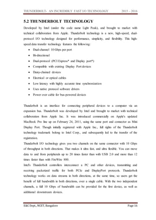 THUNDERBOLT- AN INCREDIBLY FAST I/O TECHNOLOGY 2015 – 2016
E&C Dept., NCET, Bangalore Page 16
5.2 THUNDERBOLT TECHNOLOGY
Developed by Intel (under the code name Light Peak), and brought to market with
technical collaboration from Apple. Thunderbolt technology is a new, high-speed, dual-
protocol I/O technology designed for performance, simplicity, and flexibility. This high-
speed data transfer technology features the following:
 Dual-channel 10 Gbps per port
 Bi-directional
 Dual-protocol (PCI Express* and Display port*)
 Compatible with existing Display Port devices
 Daisy-chained devices
 Electrical or optical cables
 Low latency with highly accurate time synchronization
 Uses native protocol software drivers
 Power over cable for bus-powered devices
Thunderbolt is an interface for connecting peripheral devices to a computer via an
expansion bus. Thunderbolt was developed by Intel and brought to market with technical
collaboration from Apple Inc. It was introduced commercially on Apple's updated
MacBook Pro line up on February 24, 2011, using the same port and connector as Mini
Display Port. Though initially registered with Apple Inc., full rights of the Thunderbolt
technology trademark belong to Intel Corp., and subsequently led to the transfer of the
registration.
Thunderbolt I/O technology gives you two channels on the same connector with 10 Gbps
of throughput in both directions. That makes it ultra fast, and ultra flexible. You can move
data to and from peripherals up to 20 times faster than with USB 2.0 and more than 12
times faster than with FireWire 800.
Intel's Thunderbolt controllers interconnect a PC and other devices, transmitting and
receiving packetized traffic for both PCIe and DisplayPort protocols. Thunderbolt
technology works on data streams in both directions, at the same time, so users get the
benefit of full bandwidth in both directions, over a single cable. With the two independent
channels, a full 10 Gbps of bandwidth can be provided for the first device, as well as
additional downstream devices.
 