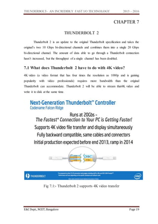 THUNDERBOLT- AN INCREDIBLY FAST I/O TECHNOLOGY 2015 – 2016
E&C Dept., NCET, Bangalore Page 19
CHAPTER 7
THUNDERBOLT 2
Thunderbolt 2 is an update to the original Thunderbolt specification and takes the
original’s two 10 Gbps bi-directional channels and combines them into a single 20 Gbps
bi-directional channel. The amount of data able to go through a Thunderbolt connection
hasn’t increased, but the throughput of a single channel has been doubled.
7.1 What does Thunderbolt 2 have to do with 4K video?
4K video (a video format that has four times the resolution as 1080p and is gaining
popularity with video professionals) requires more bandwidth than the original
Thunderbolt can accommodate. Thunderbolt 2 will be able to stream that4K video and
write it to disk at the same time.
Fig 7.1:- Thunderbolt 2 supports 4K video transfer
 