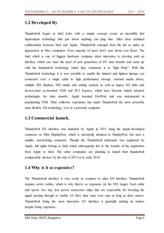 THUNDERBOLT- AN INCREDIBLY FAST I/O TECHNOLOGY 2015 – 2016
E&C Dept., NCET, Bangalore Page 2
1.2 Developed By
Thunderbolt began at Intel Labs with a simple concept create an incredibly fast
input/output technology that just about anything can plug into. After close technical
collaboration between Intel and Apple, Thunderbolt emerged from the lab to make its
appearance in Mac computers. Even majority of users don’t care about cost factor. The
Intel which is one of biggest hardware company takes innovative to develop such an
interface which can meet the need of next generation of I/O data transfer and came up
with the thunderbolt technology which they codename it as “light Peak”. With this
Thunderbolt technology it is now possible to enable the thinnest and lightest laptops can
connected over a single cable to high performance storage, external media drives,
multiple HD displays, HD media and editing systems as well as legacy I/O hubs and
devices.Intel co-invented USB and PCI Express, which have become widely adopted
technologies for data transfer. Apple invented FireWire and was instrumental in
popularizing USB. Their collective experience has made Thunderbolt the most powerful,
most flexible I/O technology ever in a personal computer.
1.3 Commercial launch.
Thunderbolt I/O interface was launched by Apple in 2011 using the Apple-developed
connector as Mini DisplayPort, which is electrically identical to DisplayPort, but uses a
smaller, non-locking connector. Though the Thunderbolt trademark was registered by
Apple, full rights belong to Intel which subsequently led to the transfer of the registration
from Apple to Intel. The other companies are planning to launch their thunderbolt
compactable devices by the end of 2013 or in early 2014.
1.4 Why is it so expensive?
The Thunderbolt interface is very costly as compare to other I/O interface. Thunderbolt
requires active cables, which is why they're so expensive (in the $50 range). Each cable
end sports two tiny, low power transceiver chips that are responsible for boosting the
signal passing through to enable 10 Gb/s data rates over runs as long as three meters.
Thunderbolt being the most innovative I/O interface it gradually making its market
despite being expensive.
 