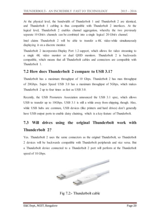 THUNDERBOLT- AN INCREDIBLY FAST I/O TECHNOLOGY 2015 – 2016
E&C Dept., NCET, Bangalore Page 20
At the physical level, the bandwidth of Thunderbolt 1 and Thunderbolt 2 are identical,
and Thunderbolt 1 cabling is thus compatible with Thunderbolt 2 interfaces. At the
logical level, Thunderbolt 2 enables channel aggregation, whereby the two previously
separate 10 Gbit/s channels can be combined into a single logical 20 Gbit/s channel.
Intel claims Thunderbolt 2 will be able to transfer a 4K video while simultaneously
displaying it on a discrete monitor.
Thunderbolt 2 incorporates Display Port 1.2 support, which allows for video streaming to
a single 4K video monitor or dual QHD monitors. Thunderbolt 2 is backwards
compatible, which means that all Thunderbolt cables and connectors are compatible with
Thunderbolt 1.
7.2 How does Thunderbolt 2 compare to USB 3.1?
Thunderbolt has a maximum throughput of 10 Gbps. Thunderbolt 2 has max throughput
of 20Gbps. Super Speed USB 3.0 has a maximum throughput of 5Gbps, which makes
Thunderbolt 2 up to four times as fast as USB 3.0.
Recently, the USB Promoters Association announced the USB 3.1 spec, which allows
USB to transfer up to 10Gbps. USB 3.1 is still a while away from shipping, though. Also,
while USB hubs are common, USB devices (like printers and hard drives) don’t generally
have USB output ports to enable daisy chaining, which is a key feature of Thunderbolt.
7.3 Will drives using the original Thunderbolt work with
Thunderbolt 2?
Yes. Thunderbolt 2 uses the same connectors as the original Thunderbolt, so Thunderbolt
2 devices will be backwards compatible with Thunderbolt peripherals and vice versa. But
a Thunderbolt device connected to a Thunderbolt 2 port will perform at the Thunderbolt
speed of 10 Gbps.
Fig 7.2:- Thunderbolt cable
 