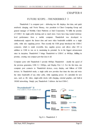 THUNDERBOLT- AN INCREDIBLY FAST I/O TECHNOLOGY 2015 – 2016
E&C Dept., NCET, Bangalore Page 21
CHAPTER 8
FUTURE SCOPE: - THUNDERBOLT 3
Thunderbolt 3 is computer port – delivering two 4K displays, fast data, and quick
notebook charging, said Navin Shenoy, vice president in Client Computing Group and
general manager of Mobility Client Platforms at Intel Corporation. “It fulfils the promise
of USB-C for single-cable docking and so much more. Users have long wanted desktop-
level performance from a mobile computer. Thunderbolt was developed to
simultaneously support the fastest data and most video bandwidth available on a single
cable, while also supplying power. Then recently the USB group introduced the USB-C
connector, which is small, reversible, fast, supplies power, and allows other I/O in
addition to USB to run on it, maximizing its potential. So in the biggest advancement
since its inception, Thunderbolt 3 brings Thunderbolt to USB-C at 40Gbps, fulfilling its
promise, creating one compact port that does it all.
Computer ports with Thunderbolt 3 provide 40Gbps Thunderbolt – double the speed of
the previous generation, USB 3.1 10Gbps, and Display Port 1.2. For the first time, one
computer port connects to Thunderbolt devices, every display, and billions of USB
devices. In Thunderbolt mode, a single cable now provides four times the data and twice
the video bandwidth of any other cable, while supplying power. It’s unrivalled for new
uses, such as 4K video, single-cable docks with charging, external graphics, and built-in
10GbE networking. Simply put, Thunderbolt 3 delivers the best USB-C.
Fig 8.1:- Thunderbolt 3
 