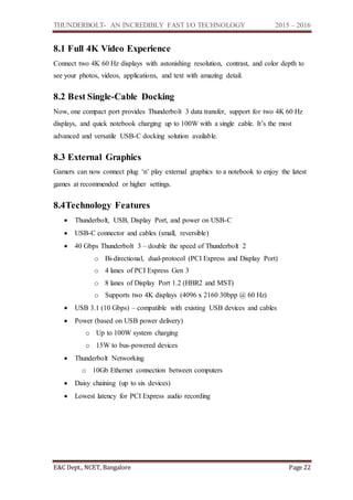 THUNDERBOLT- AN INCREDIBLY FAST I/O TECHNOLOGY 2015 – 2016
E&C Dept., NCET, Bangalore Page 22
8.1 Full 4K Video Experience
Connect two 4K 60 Hz displays with astonishing resolution, contrast, and color depth to
see your photos, videos, applications, and text with amazing detail.
8.2 Best Single-Cable Docking
Now, one compact port provides Thunderbolt 3 data transfer, support for two 4K 60 Hz
displays, and quick notebook charging up to 100W with a single cable. It’s the most
advanced and versatile USB-C docking solution available.
8.3 External Graphics
Gamers can now connect plug ‘n’ play external graphics to a notebook to enjoy the latest
games at recommended or higher settings.
8.4Technology Features
 Thunderbolt, USB, Display Port, and power on USB-C
 USB-C connector and cables (small, reversible)
 40 Gbps Thunderbolt 3 – double the speed of Thunderbolt 2
o Bi-directional, dual-protocol (PCI Express and Display Port)
o 4 lanes of PCI Express Gen 3
o 8 lanes of Display Port 1.2 (HBR2 and MST)
o Supports two 4K displays (4096 x 2160 30bpp @ 60 Hz)
 USB 3.1 (10 Gbps) – compatible with existing USB devices and cables
 Power (based on USB power delivery)
o Up to 100W system charging
o 15W to bus-powered devices
 Thunderbolt Networking
o 10Gb Ethernet connection between computers
 Daisy chaining (up to six devices)
 Lowest latency for PCI Express audio recording
 