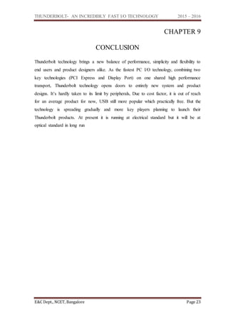THUNDERBOLT- AN INCREDIBLY FAST I/O TECHNOLOGY 2015 – 2016
E&C Dept., NCET, Bangalore Page 23
CHAPTER 9
CONCLUSION
Thunderbolt technology brings a new balance of performance, simplicity and flexibility to
end users and product designers alike. As the fastest PC I/O technology, combining two
key technologies (PCI Express and Display Port) on one shared high performance
transport, Thunderbolt technology opens doors to entirely new system and product
designs. It’s hardly taken to its limit by peripherals, Due to cost factor, it is out of reach
for an average product for now, USB still more popular which practically free. But the
technology is spreading gradually and more key players planning to launch their
Thunderbolt products. At present it is running at electrical standard but it will be at
optical standard in long run
 