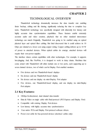 THUNDERBOLT- AN INCREDIBLY FAST I/O TECHNOLOGY 2015 – 2016
E&C Dept., NCET, Bangalore Page 3
CHAPTER 2
TECHNOLOGICAL OVERVIEW
Thunderbolt technology dramatically increases the data transfer rate enabling
faster backup, editing and file sharing, significantly reducing the time to complete key
tasks. Thunderbolt technology was specifically designed with inherently low latency and
highly accurate time synchronization capabilities. These features enable extremely
accurate audio and video creation, playback that no other standard interconnect
technology can match Originally, Thunderbolt was going to be enabled using an optical
physical layer and optical fiber cabling. But Intel discovered that it could achieve its 10
Gbps per channel at a lower cost using copper wiring. Copper cabling delivers up to 10 W
of power to attached devices. When optical cables do emerge, attached devices will
require their own power supplies.
The interface shares certain capabilities with other technologies. For example, it supports
hot-plugging. And, like FireWire, it is designed to work in daisy chains. Machines that
come armed with Thunderbolt will either include one or two ports, each supporting up to
seven chained devices, two of which can be Display Port-enabled monitors.
 Five devices and two Thunderbolt-based displays
 Six devices and one Thunderbolt-based display
 Six devices and one display via mini-Display Port adapter
 Five devices, one Thunderbolt-based display, and one display via mini-Display
Port adapter
2.1 Key Features:
 10Gbps bi-directional, dual channel data transfer
 Data & Video on single cable with Dual-protocol (PCI Express and Display Port)
 Compatible with existing Display Port devices
 Low latency with highly accurate time synchronization
 Uses native PCIe and Display Port protocol software drivers
 Power over cable for bus-powered devices (electrical cables only)
 