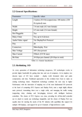 THUNDERBOLT- AN INCREDIBLY FAST I/O TECHNOLOGY 2015 – 2016
E&C Dept., NCET, Bangalore Page 4
2.2 General Specifications:
Parameters Specific values
Length 3 metres (9.8 ft) (copper)max 100 metres (330
ft) (optical) max
Width 7.4 mm male (8.3 mm female)
Height 4.5 mm male (5.4 mm female)
Hot Pluggable Yes
Daisy Chain Yes, up to 6 devices
Audio/Video signal Via DisplayPort Protocol
Pins 20
Connectors Mini-display Port
Max Voltage 18V (bus power)
Max Current 550mA (9.9 W max)
Bit Rate 10 Gbps per channel (20 Gbps in total)
Table 2.1:- General Specification
2.3. Rethinking I/O
As every generation of information technology progresses, I/O technologies evolve to
provide higher bandwidth for getting data into and out of computers. At its simplest, two
discrete types of I/O have resulted – display (with formatted video and audio
components), and data. Traditional approaches to this evolution have been to make an
existing technology faster. Thunderbolt technology combines the next step in higher
Performance with the innovation of mapping two of the most fundamental I/O protocols
at the heart of computing (PCI Express and Display Port), onto a single highly efficient
meta protocol, transmitting them over a single cable, and managing the traffic routing
(supporting daisy chaining and hot-plugging devices) with intelligent hardware
controllers. The choice of PCI Express was clear, providing for off-the-shelf controller
use to attach to nearly any technology imaginable, and the choice of Display Port was
equally clear for meeting the needs of the PC industry with capabilities like support for
multiple HD displays, and support for up to 8 channels of high-definition audio
 