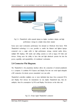 THUNDERBOLT- AN INCREDIBLY FAST I/O TECHNOLOGY 2015 – 2016
E&C Dept., NCET, Bangalore Page 5
Fig 2.1:- Thunderbolt cable expands laptop to a higher resolution display and high
performance storage in a simple daisy-chain manner
Some users need workstation performance but demand an Ultrabook form factor. With
Thunderbolt technology it is now possible to enable the thinnest and lightest laptops
connected over a single cable to high performance storage, external media drives,
multiple HD displays, HD media and editing systems as well as legacy I/O hubs and
devices. Giving users the ability to have thin and light ultrabook systems but also the
power, capability and expandability of a traditional workstation
2.4 Connector Pin Diagram:
The Thunderbolt is the proprietary interface allows the connection of external peripherals
to a computer. It combines PCI Express and Display Port into one serial signal alongside
a DC connection for electric power, transmitted over one cable.
Thunderbolt controllers multiplex one or more individual data lanes from connected PCIe
and Display Port devices for transmission via one duplex Thunderbolt lane, then de-
multiplex them for consumption by PCIe and Display Port devices on the other end.
Fig 2.2:- 20 pin Apple Thunderbolt connector
 