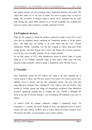 THUNDERBOLT- AN INCREDIBLY FAST I/O TECHNOLOGY 2015 – 2016
E&C Dept., NCET, Bangalore Page 7
and industry partners are still developing optical Thunderbolt hardware and cables. The
optical fiber cables are to run "tens of meters" but will not supply power, at least not
initially. The conversion of electrical signal to optical will be embedded into the cable
itself, allowing the current MDP connector to be forward compatible, but eventually Intel
hopes for a purely optical transceiver assembly embedded in the PC.
2.6 Peripheral devices:
While the first computer to feature the interface is released by Apple in early 2011, it took
some time for peripheral devices supporting the Thunderbolt interface to hit the market
place, with initial ones not starting to hit retail stores until late 2011. Storage
manufacturer Promise Technology was the first company to release large-sized RAID
storage devices, with their Pegasus R4 (4 drive) and Pegasus R6 (6 drive) enclosures,
however they were reasonably expensive for the average consumer.
By the third quarter of 2012, other manufacturers started to release cables of varying
length up to the maximum supported length of three meters, whilst some who were
releasing storage enclosures started to include a Thunderbolt cable with their devices.
2.7 Security:
Since Thunderbolt extends the PCI Express bus, which is the main expansion bus in
current systems, it allows very low-level access to the system. PCI devices need to have
unlimited access to memory, and may thus compromise security. This issue exists with
many high-speed expansion buses, including PC Card, Express Card and FireWire. Data
transfer for backup, sharing and editing are tremendously accelerated Using thunderbolt
procducts significantly reducing time to complete the task. Transfer a full-length HD
movie in less than 30 seconds. Backup 1 year of continuous MP3 playback in just over 10
minutes.
An attacker could, for example, maliciously configure a Thunderbolt device. On
connecting to a computer, the device, through its direct and unimpeded access to system
memory and other devices, would be able to bypass almost all security measures of the
OS and have the ability to read encryption keys or install malware.
 