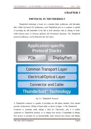THUNDERBOLT- AN INCREDIBLY FAST I/O TECHNOLOGY 2015 – 2016
E&C Dept., NCET, Bangalore Page 8
CHAPTER 3
PRPTOCOL IN THUNDERBOLT
Thunderbolt technology is based on a switched fabric architecture with full-duplex
links. Unlike bus-based I/O architectures, each Thunderbolt port on a computer is capable
of providing the full bandwidth of the link in both directions with no sharing of band-
width between ports or between upstream and downstream directions. The Thunderbolt
protocol architecture can be abstracted into four layers.
Fig 3.1:- Thunderbolt Protocol
A Thunderbolt connector is capable of providing two full duplex channels. Each channel
provides bi-directional 10Gbps of band-width, as shown in Figure. A The Thunderbolt
Connector is extremely small, making it ideal for Ultra-books, plus it is enables
connection to Thunderbolt products or to Display Port devices. Compatibility to Display
Port devices is provided by an interoperability mode between host devices and Display
 