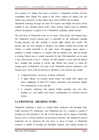 THUNDERBOLT- AN INCREDIBLY FAST I/O TECHNOLOGY 2015 – 2016
E&C Dept., NCET, Bangalore Page 9
Port products; if a Display Port device is detected, a Thunderbolt controller will drive
compatibility mode Display Port signals to that device. Support for Display Port also
enables easy connectivity to other display types, such as HDMI, with an adapter.
Thunderbolt technology leverages the native PCI Express and Display Port device drivers
available in most operating systems today. Native software support means no additional
software development is required to use a Thunderbolt technology enabled product.
The main focus of Thunderbolt comes on two layers, Physical layer and Transport layer.
The Thunderbolt protocol physical layer is responsible for link maintenance including
hot-plug detection, and data encoding to provide highly efficient data transfer. The
physical layer has been designed to introduce very minimal overhead and provides full
10Gbps of usable bandwidth to the upper layers. Hot-plugging means, plug-in a
peripheral or another computer to a computer while the machine is hot, while the machine
is working, Physical layer is actually responsible for that. With thunderbolt, can be made
a daisy chain network of up to 7 elements. The link maintains is comes under the physical
layer, including data encoding to provide high efficient data transfer, to enable the
amazing speed of thunderbolt. The heart of the Thunderbolt protocol architecture is the
transport layer. Some of the key innovations introduced by the transport layer include:
 A high-performance, low-power, switching architecture.
 A highly efficient, low-overhead packet format with flexible QoS support that
allows multiplexing of bursty PCI Express transactions with isochronous Display
Port communication on the same link.
 A symmetric architecture that supports flexible topologies (star, tree, daisy
chaining, etc.) and enables peer-to-peer communication (via software) between
devices.
3.1 PROTOCOL ARCHITECTURE:
Thunderbolt technology is based on switched fabric architecture with full-duplex links.
Unlike bus-based I/O architectures, each Thunderbolt port on a computer is capable of
providing the full bandwidth of the link in both directions with no sharing of bandwidth
between ports or between upstream and downstream directions. The Thunderbolt protocol
architecture can be abstracted into four layers as shown in Figure. A Thunderbolt
connector is capable of providing two full-duplex channels. Each channel provides bi-
 