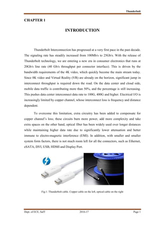 Thunderbolt
Dept. of ECE, SaIT 2016-17 Page 1
CHAPTER 1
INTRODUCTION
Thunderbolt Interconnection has progressed at a very first pace in the past decade.
The signaling rate has steadily increased from 100Mb/s to 25Gb/s. With the release of
Thunderbolt technology, we are entering a new era in consumer electronics that runs at
20Gb/s line rate (40 Gb/s throughput per connector interface). This is driven by the
bandwidth requirements of the 4K video, which quickly become the main stream today.
Since 8K video and Virtual Reality (VR) are already on the horizon, significant jump in
interconnect throughput is required down the road. On the data center and cloud side,
mobile data traffic is contributing more than 50%, and the percentage is still increasing.
This pushes data center interconnect data rate to 100G, 400G and higher. Electrical I/O is
increasingly limited by copper channel, whose interconnect loss is frequency and distance
dependent.
To overcome this limitation, extra circuitry has been added to compensate for
copper channel’s loss; these circuits burn more power, add more complexity and take
extra spaces on the other hand, optical fiber has been widely used over longer distances
while maintaining higher data rate due to significantly lower attenuation and better
immune to electro-magnetic interference (EMI). In addition, with smaller and smaller
system form factors, there is not much room left for all the connectors, such as Ethernet,
eSATA, DVI, USB, HDMI and Display Port.
Fig.1: Thunderbolt cable. Copper cable on the left, optical cable on the right
 
