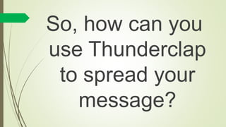 So, how can you
use Thunderclap
to spread your
message?
 