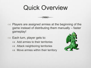 Quick Overview
 Players are assigned armies at the beginning of the
game instead of distributing them manually – faster
gameplay!
 Each turn, player gets to:
 Add armies to their territories
 Attack neighboring territories
 Move armies within their territory
 