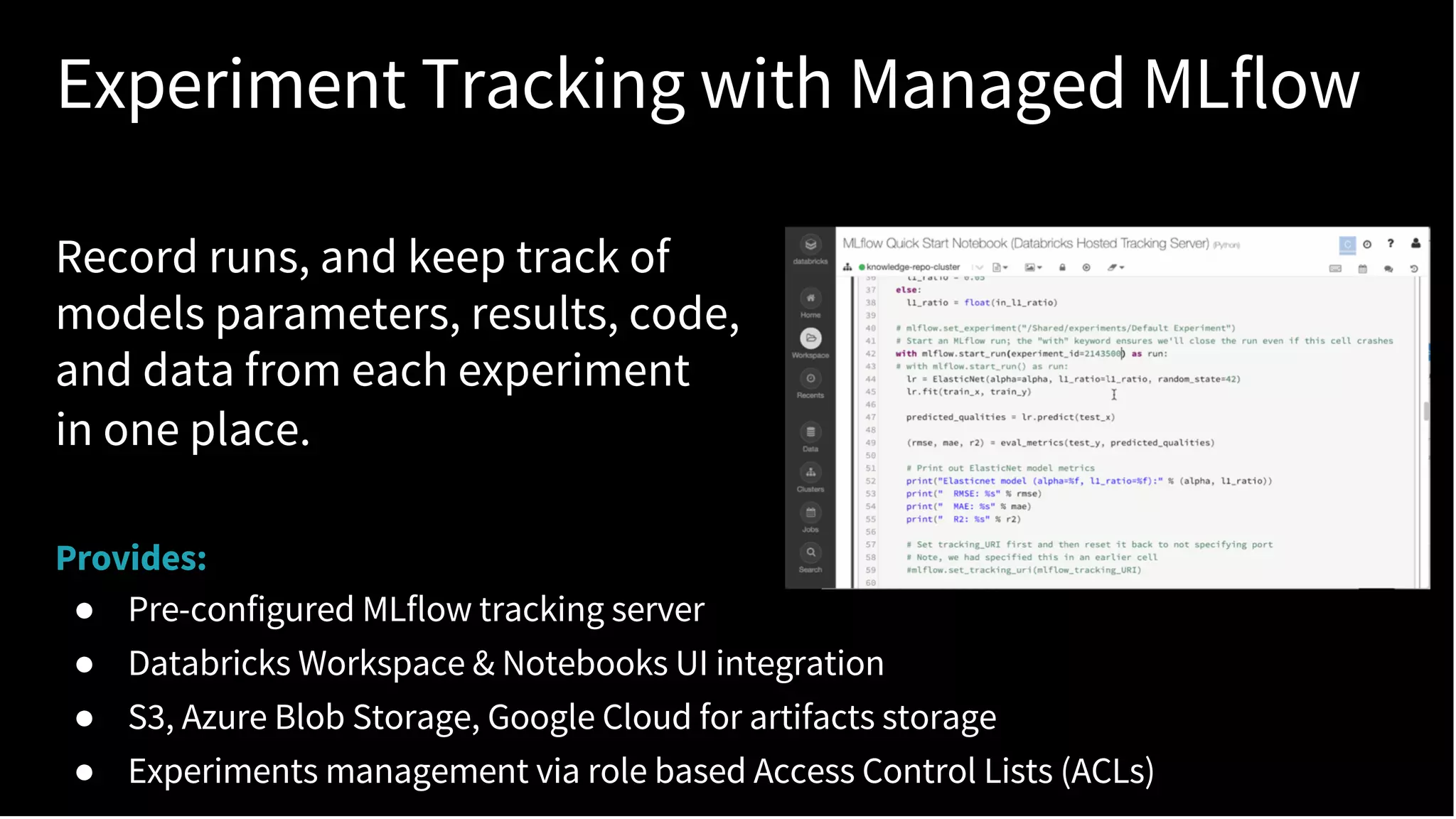 Experiment Tracking with Managed MLflow
Record runs, and keep track of
models parameters, results, code,
and data from each experiment
in one place.
Provides:
● Pre-configured MLflow tracking server
● Databricks Workspace & Notebooks UI integration
● S3, Azure Blob Storage, Google Cloud for artifacts storage
● Experiments management via role based Access Control Lists (ACLs)
 