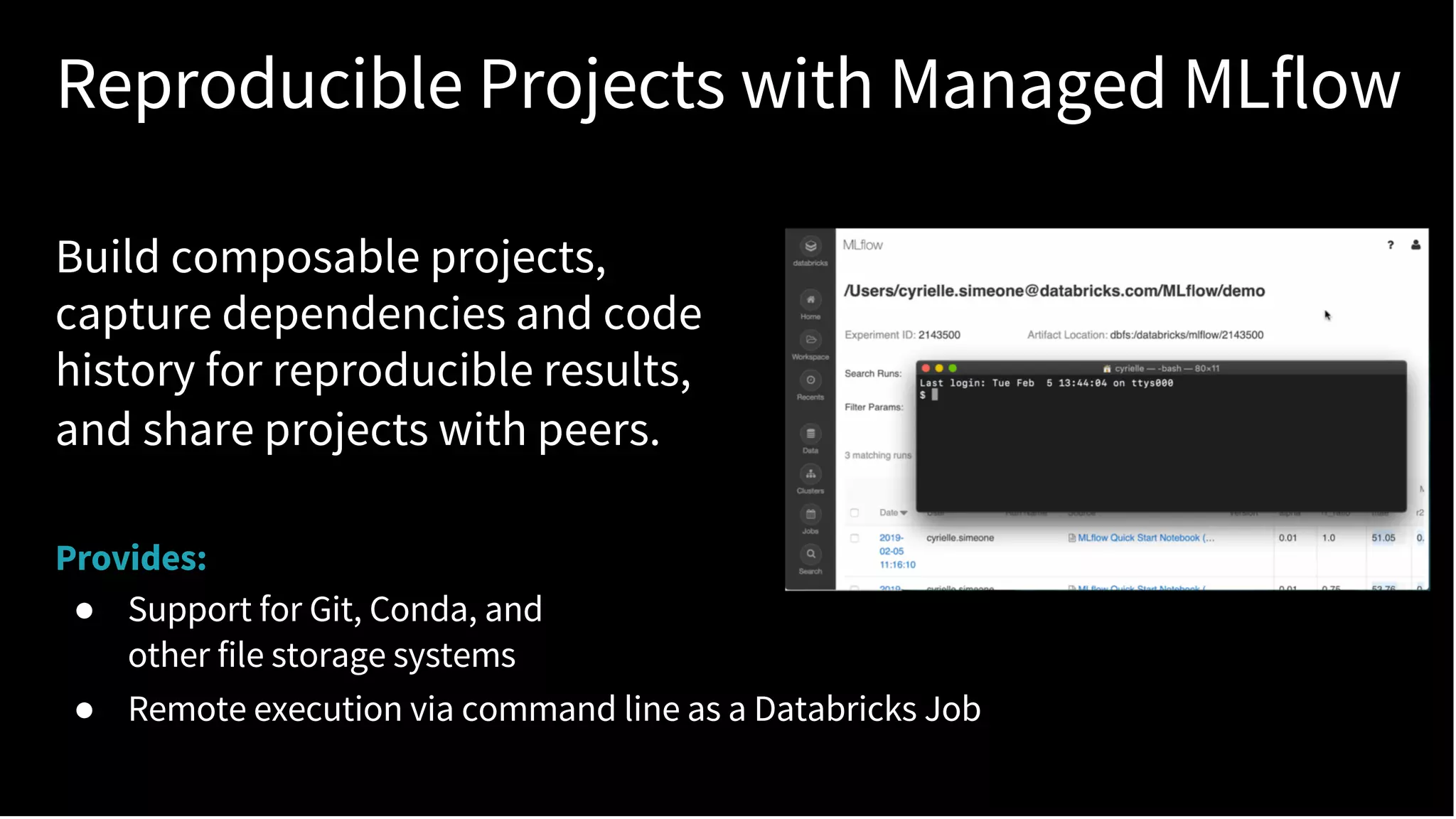 Reproducible Projects with Managed MLflow
Build composable projects,
capture dependencies and code
history for reproducible results,
and share projects with peers.
Provides:
● Support for Git, Conda, and
other file storage systems
● Remote execution via command line as a Databricks Job
 