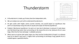 Thunderstorm
 A thunderstorm is made up of many close but independent cells.
 We can analyse one such cell to understand thunderstorm.
 Air gets cooler with height, seems counter intuitive, one would expect an equilibrium that
warm air would keep rising and cold air would come down till thermal equilibrium.
 Problem: Mechanical equilibrium. As warm air rises due to decrease in pressure it cools down
very fast becoming cooler than surrounding air. No reason for air to rise. (Amount of air is very
large, little time for heat exchange => adiabatic process)
 When warm air parcels with water vapor rise, they cool but condensation of vapor in it releases
heat so air doesn’t cool much => higher than surrounding air and keeps rising updraft of air is
created approx. speed 60 mile/hrs.
 