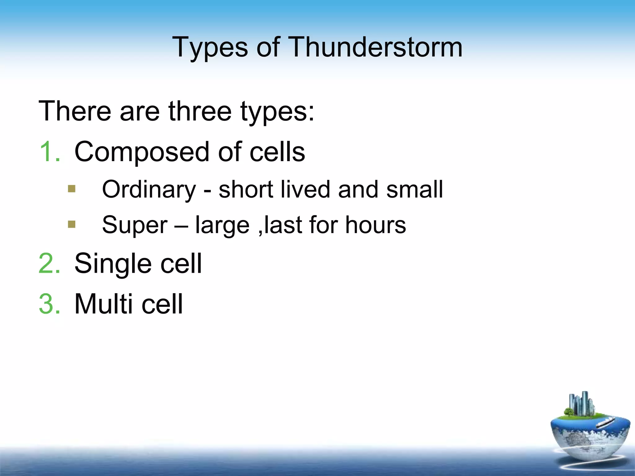 Types of Thunderstorm
There are three types:
1. Composed of cells
 Ordinary - short lived and small
 Super – large ,last for hours
2. Single cell
3. Multi cell
 