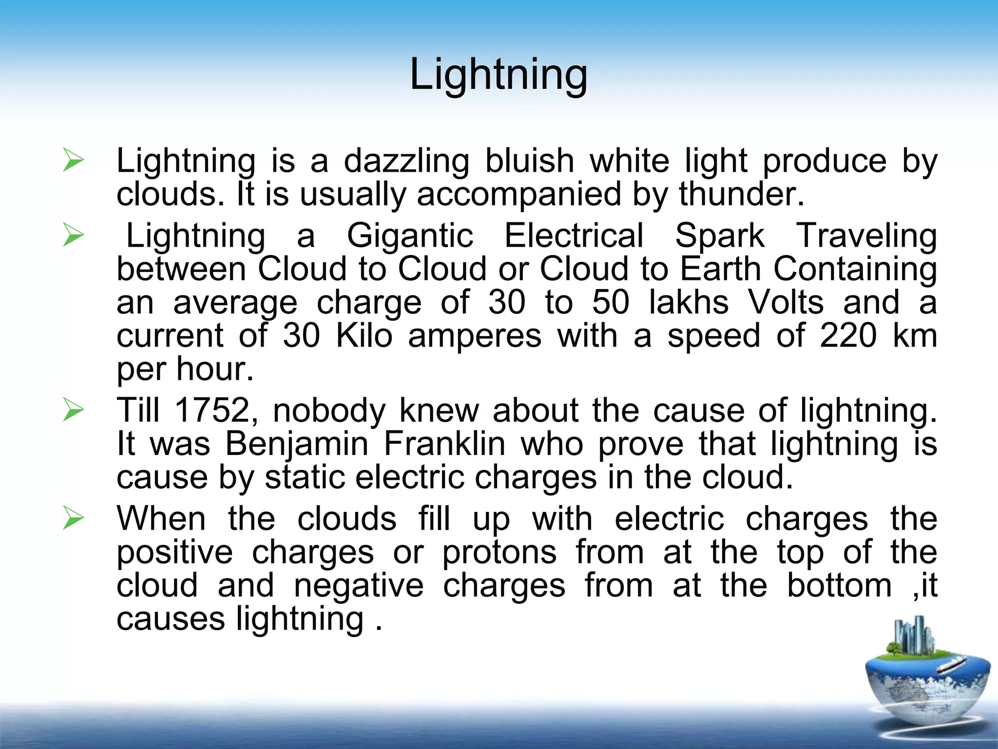Lightning
 Lightning is a dazzling bluish white light produce by
clouds. It is usually accompanied by thunder.
 Lightning a Gigantic Electrical Spark Traveling
between Cloud to Cloud or Cloud to Earth Containing
an average charge of 30 to 50 lakhs Volts and a
current of 30 Kilo amperes with a speed of 220 km
per hour.
 Till 1752, nobody knew about the cause of lightning.
It was Benjamin Franklin who prove that lightning is
cause by static electric charges in the cloud.
 When the clouds fill up with electric charges the
positive charges or protons from at the top of the
cloud and negative charges from at the bottom ,it
causes lightning .
 