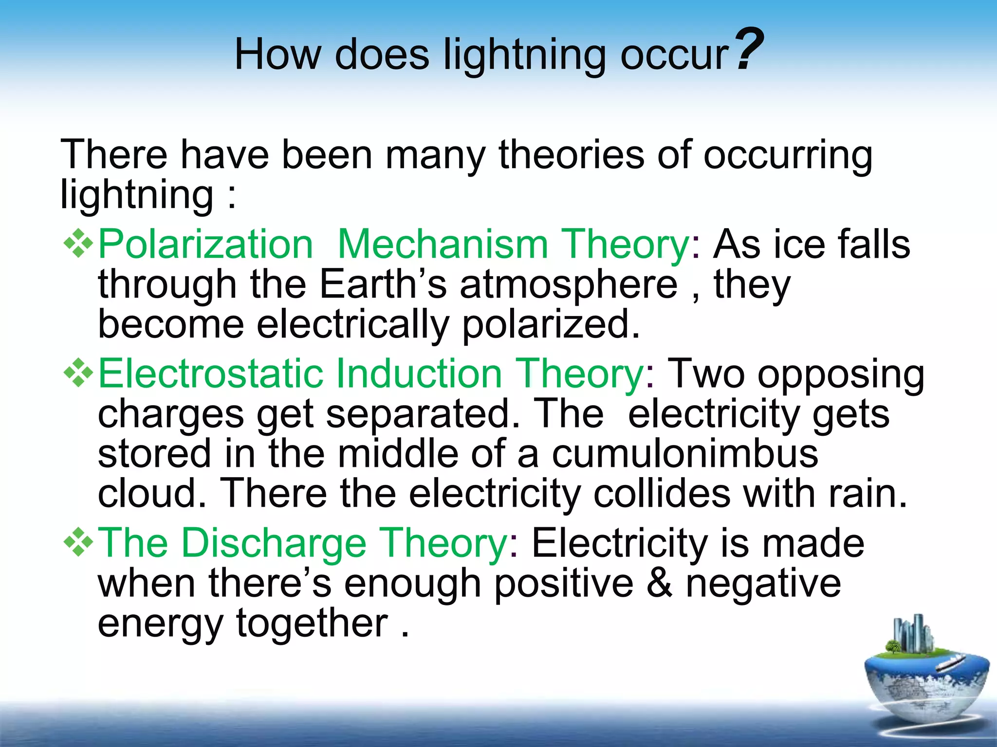 How does lightning occur?
There have been many theories of occurring
lightning :
Polarization Mechanism Theory: As ice falls
through the Earth’s atmosphere , they
become electrically polarized.
Electrostatic Induction Theory: Two opposing
charges get separated. The electricity gets
stored in the middle of a cumulonimbus
cloud. There the electricity collides with rain.
The Discharge Theory: Electricity is made
when there’s enough positive & negative
energy together .
 