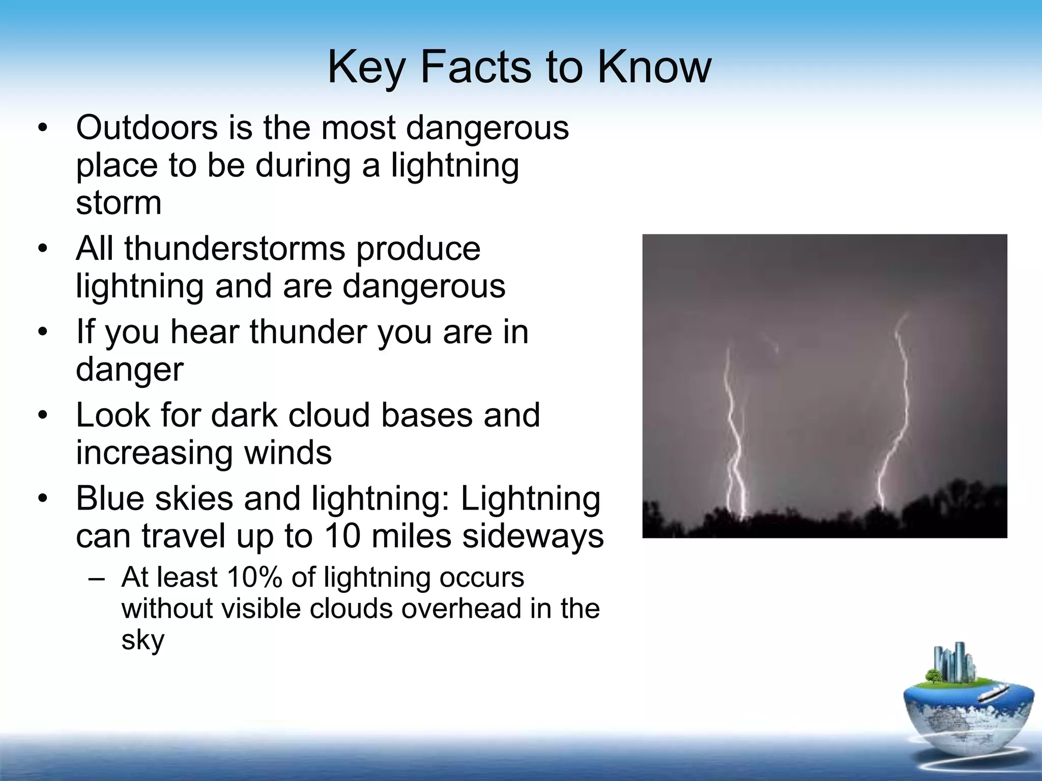 Key Facts to Know
• Outdoors is the most dangerous
place to be during a lightning
storm
• All thunderstorms produce
lightning and are dangerous
• If you hear thunder you are in
danger
• Look for dark cloud bases and
increasing winds
• Blue skies and lightning: Lightning
can travel up to 10 miles sideways
– At least 10% of lightning occurs
without visible clouds overhead in the
sky
 