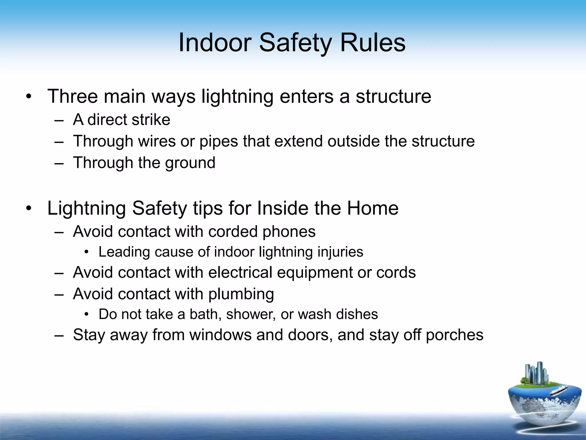 Indoor Safety Rules
• Three main ways lightning enters a structure
– A direct strike
– Through wires or pipes that extend outside the structure
– Through the ground
• Lightning Safety tips for Inside the Home
– Avoid contact with corded phones
• Leading cause of indoor lightning injuries
– Avoid contact with electrical equipment or cords
– Avoid contact with plumbing
• Do not take a bath, shower, or wash dishes
– Stay away from windows and doors, and stay off porches
 
