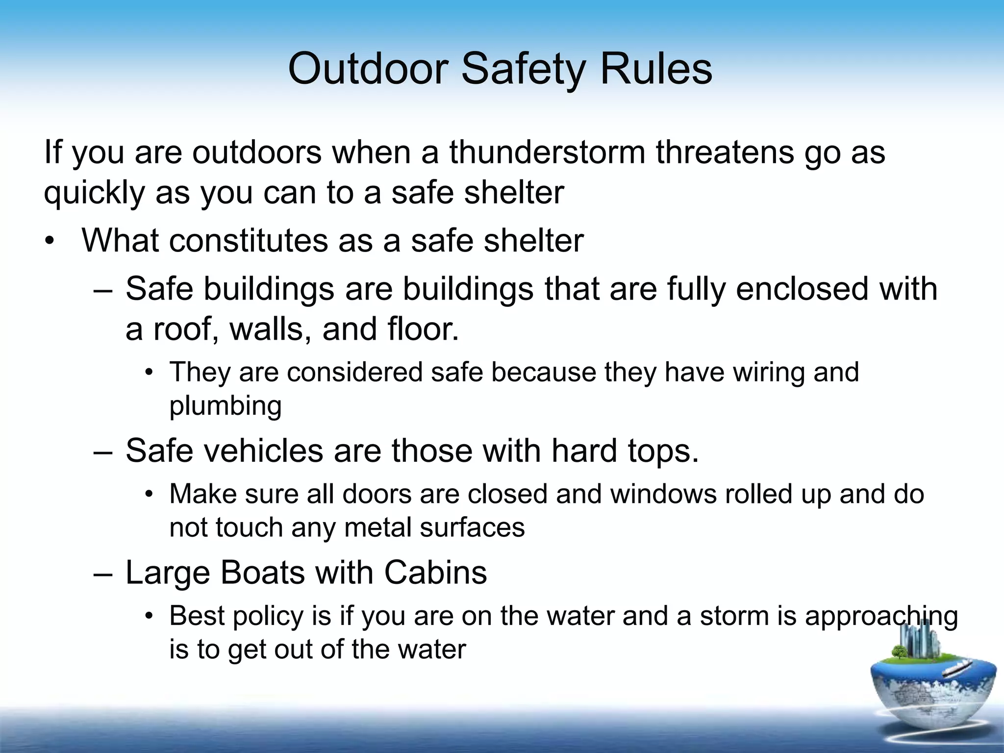 Outdoor Safety Rules
If you are outdoors when a thunderstorm threatens go as
quickly as you can to a safe shelter
• What constitutes as a safe shelter
– Safe buildings are buildings that are fully enclosed with
a roof, walls, and floor.
• They are considered safe because they have wiring and
plumbing
– Safe vehicles are those with hard tops.
• Make sure all doors are closed and windows rolled up and do
not touch any metal surfaces
– Large Boats with Cabins
• Best policy is if you are on the water and a storm is approaching
is to get out of the water
 