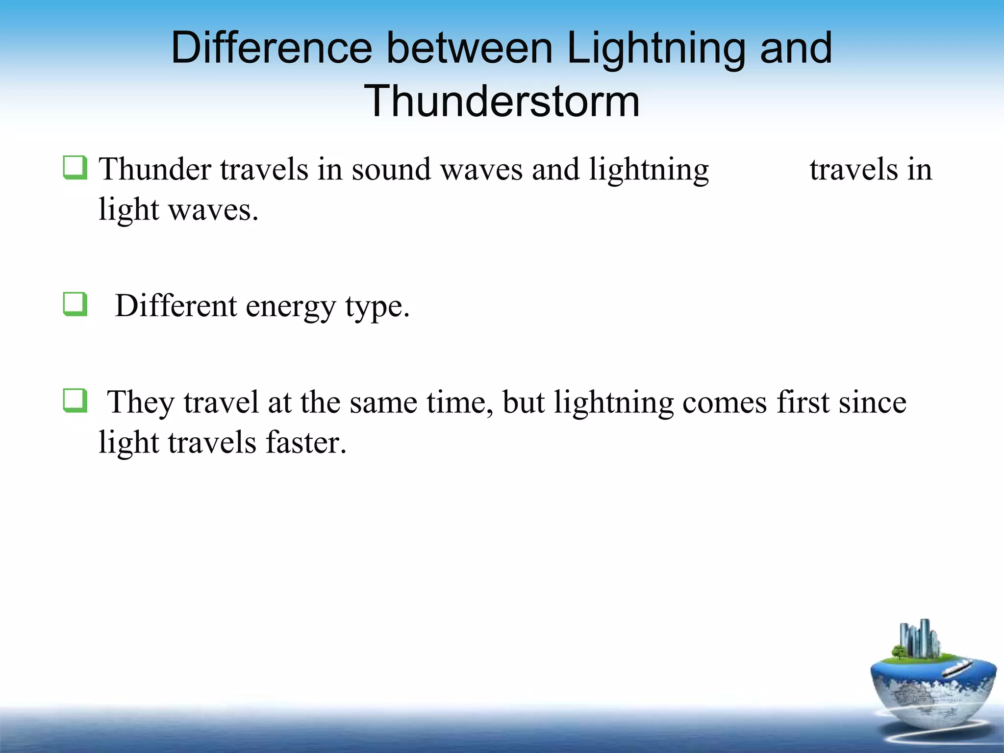 Difference between Lightning and
Thunderstorm
 Thunder travels in sound waves and lightning travels in
light waves.
 Different energy type.
 They travel at the same time, but lightning comes first since
light travels faster.
 