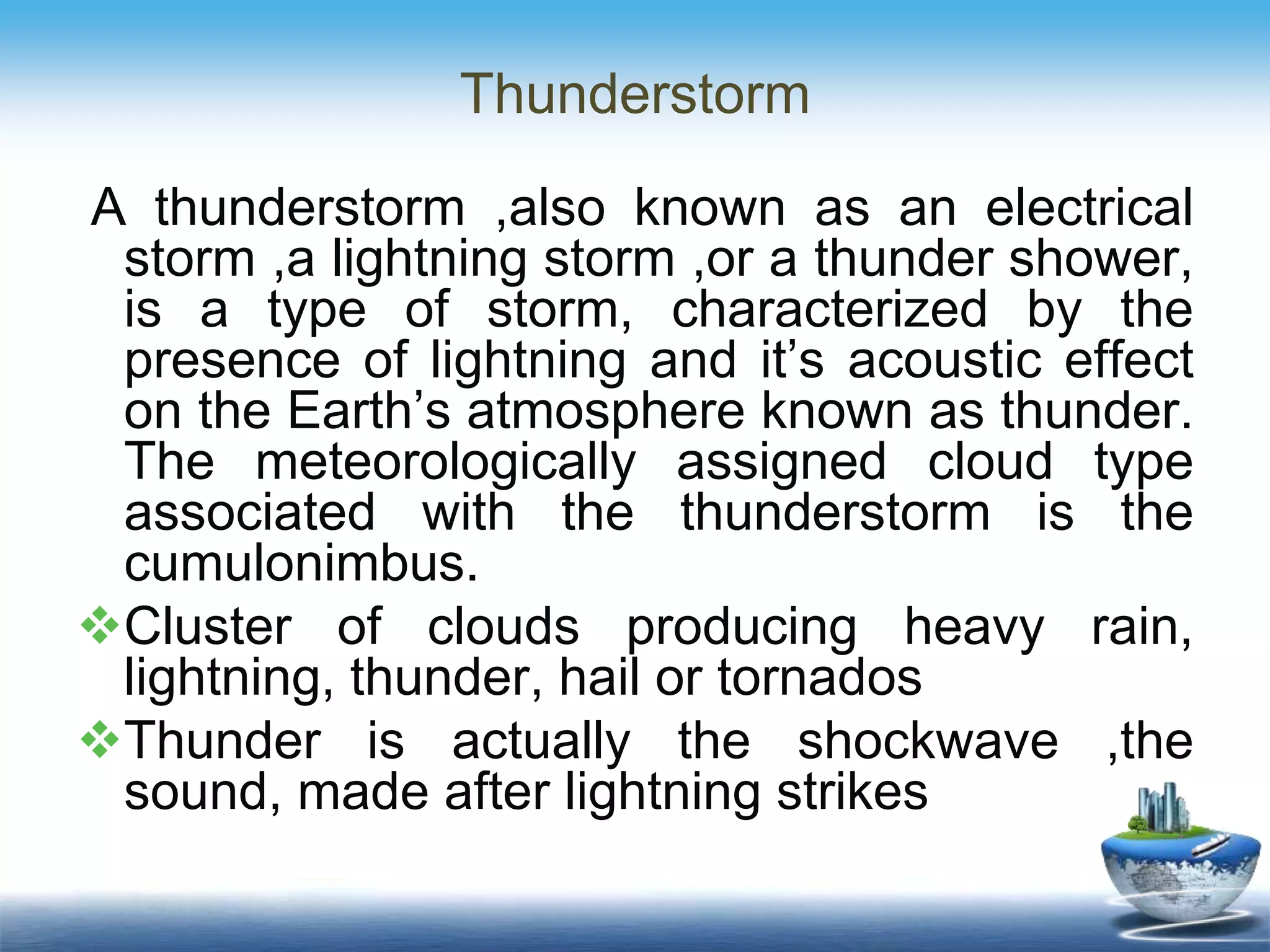 Thunderstorm
A thunderstorm ,also known as an electrical
storm ,a lightning storm ,or a thunder shower,
is a type of storm, characterized by the
presence of lightning and it’s acoustic effect
on the Earth’s atmosphere known as thunder.
The meteorologically assigned cloud type
associated with the thunderstorm is the
cumulonimbus.
Cluster of clouds producing heavy rain,
lightning, thunder, hail or tornados
Thunder is actually the shockwave ,the
sound, made after lightning strikes
 