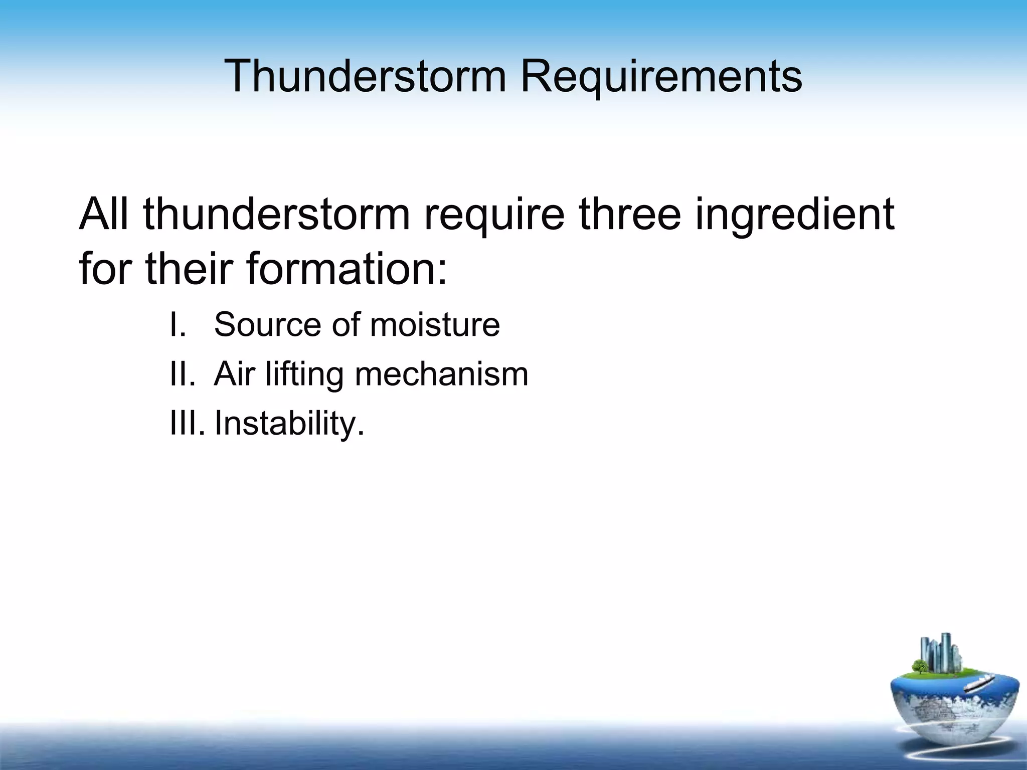 Thunderstorm Requirements
All thunderstorm require three ingredient
for their formation:
I. Source of moisture
II. Air lifting mechanism
III. Instability.
 