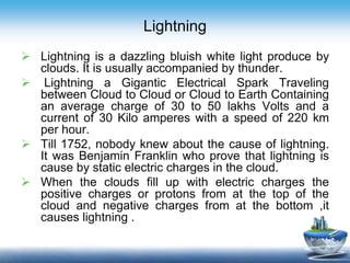Lightning
 Lightning is a dazzling bluish white light produce by
clouds. It is usually accompanied by thunder.
 Lightning a Gigantic Electrical Spark Traveling
between Cloud to Cloud or Cloud to Earth Containing
an average charge of 30 to 50 lakhs Volts and a
current of 30 Kilo amperes with a speed of 220 km
per hour.
 Till 1752, nobody knew about the cause of lightning.
It was Benjamin Franklin who prove that lightning is
cause by static electric charges in the cloud.
 When the clouds fill up with electric charges the
positive charges or protons from at the top of the
cloud and negative charges from at the bottom ,it
causes lightning .
 