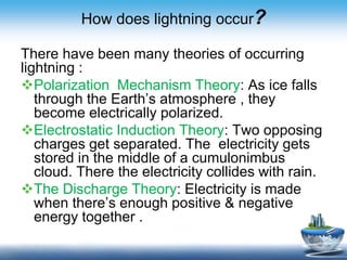How does lightning occur?
There have been many theories of occurring
lightning :
Polarization Mechanism Theory: As ice falls
through the Earth’s atmosphere , they
become electrically polarized.
Electrostatic Induction Theory: Two opposing
charges get separated. The electricity gets
stored in the middle of a cumulonimbus
cloud. There the electricity collides with rain.
The Discharge Theory: Electricity is made
when there’s enough positive & negative
energy together .
 