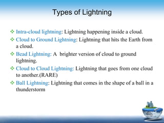 Types of Lightning
 Intra-cloud lightning: Lightning happening inside a cloud.
 Cloud to Ground Lightning: Lightning that hits the Earth from
a cloud.
 Bead Lightning: A brighter version of cloud to ground
lightning.
 Cloud to Cloud Lightning: Lightning that goes from one cloud
to another.(RARE)
 Ball Lightning: Lightning that comes in the shape of a ball in a
thunderstorm
 