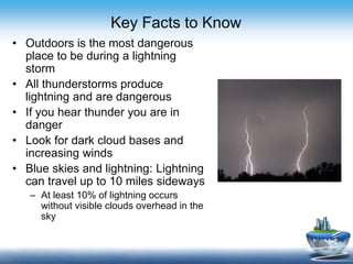 Key Facts to Know
• Outdoors is the most dangerous
place to be during a lightning
storm
• All thunderstorms produce
lightning and are dangerous
• If you hear thunder you are in
danger
• Look for dark cloud bases and
increasing winds
• Blue skies and lightning: Lightning
can travel up to 10 miles sideways
– At least 10% of lightning occurs
without visible clouds overhead in the
sky
 
