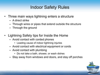 Indoor Safety Rules
• Three main ways lightning enters a structure
– A direct strike
– Through wires or pipes that extend outside the structure
– Through the ground
• Lightning Safety tips for Inside the Home
– Avoid contact with corded phones
• Leading cause of indoor lightning injuries
– Avoid contact with electrical equipment or cords
– Avoid contact with plumbing
• Do not take a bath, shower, or wash dishes
– Stay away from windows and doors, and stay off porches
 