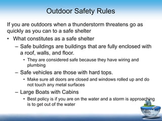 Outdoor Safety Rules
If you are outdoors when a thunderstorm threatens go as
quickly as you can to a safe shelter
• What constitutes as a safe shelter
– Safe buildings are buildings that are fully enclosed with
a roof, walls, and floor.
• They are considered safe because they have wiring and
plumbing
– Safe vehicles are those with hard tops.
• Make sure all doors are closed and windows rolled up and do
not touch any metal surfaces
– Large Boats with Cabins
• Best policy is if you are on the water and a storm is approaching
is to get out of the water
 