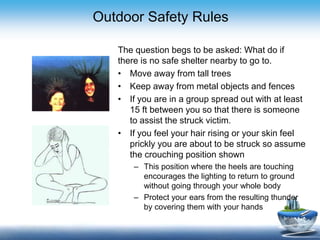 Outdoor Safety Rules
The question begs to be asked: What do if
there is no safe shelter nearby to go to.
• Move away from tall trees
• Keep away from metal objects and fences
• If you are in a group spread out with at least
15 ft between you so that there is someone
to assist the struck victim.
• If you feel your hair rising or your skin feel
prickly you are about to be struck so assume
the crouching position shown
– This position where the heels are touching
encourages the lighting to return to ground
without going through your whole body
– Protect your ears from the resulting thunder
by covering them with your hands
 
