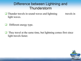 Difference between Lightning and
Thunderstorm
 Thunder travels in sound waves and lightning travels in
light waves.
 Different energy type.
 They travel at the same time, but lightning comes first since
light travels faster.
 