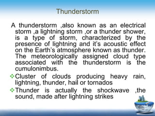 Thunderstorm
A thunderstorm ,also known as an electrical
storm ,a lightning storm ,or a thunder shower,
is a type of storm, characterized by the
presence of lightning and it’s acoustic effect
on the Earth’s atmosphere known as thunder.
The meteorologically assigned cloud type
associated with the thunderstorm is the
cumulonimbus.
Cluster of clouds producing heavy rain,
lightning, thunder, hail or tornados
Thunder is actually the shockwave ,the
sound, made after lightning strikes
 