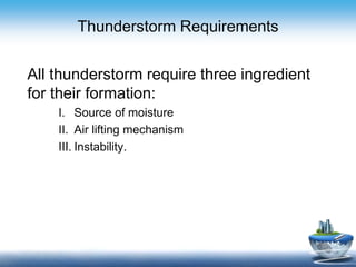 Thunderstorm Requirements
All thunderstorm require three ingredient
for their formation:
I. Source of moisture
II. Air lifting mechanism
III. Instability.
 