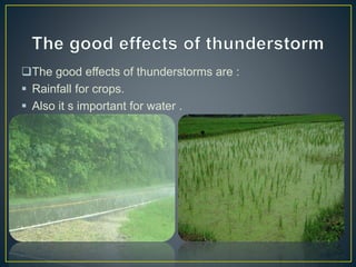 The good effects of thunderstorms are :
 Rainfall for crops.
 Also it s important for water .
 