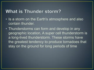 • Is a storm on the Earth's atmosphere and also
contain thunder.
• Thunderstorms can form and develop in any
geographic location, A super cell thunderstorm is
a long-lived thunderstorm. These storms have
the greatest tendency to produce tornadoes that
stay on the ground for long periods of time
 