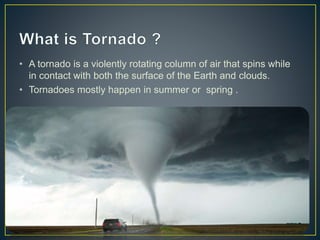 • A tornado is a violently rotating column of air that spins while
in contact with both the surface of the Earth and clouds.
• Tornadoes mostly happen in summer or spring .
 
