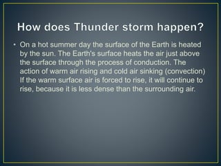 • On a hot summer day the surface of the Earth is heated
by the sun. The Earth's surface heats the air just above
the surface through the process of conduction. The
action of warm air rising and cold air sinking (convection)
If the warm surface air is forced to rise, it will continue to
rise, because it is less dense than the surrounding air.
 