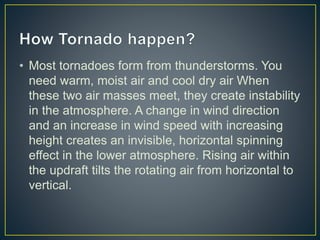 • Most tornadoes form from thunderstorms. You
need warm, moist air and cool dry air When
these two air masses meet, they create instability
in the atmosphere. A change in wind direction
and an increase in wind speed with increasing
height creates an invisible, horizontal spinning
effect in the lower atmosphere. Rising air within
the updraft tilts the rotating air from horizontal to
vertical.
 