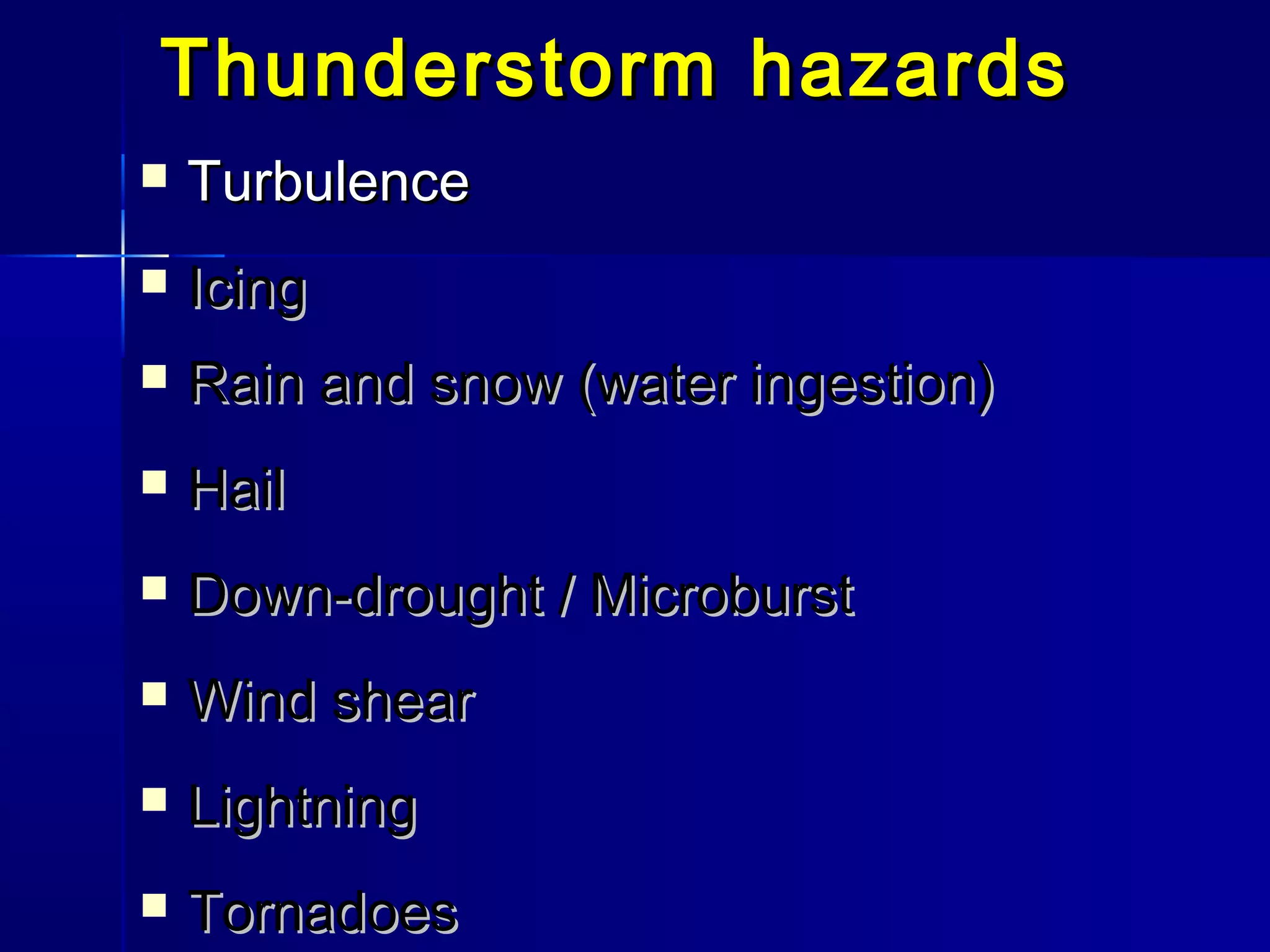 Thunderstorm hazardsThunderstorm hazards
 TurbulenceTurbulence
 IcingIcing
 Rain and snow (water ingestion)Rain and snow (water ingestion)
 HailHail
 Down-drought / MicroburstDown-drought / Microburst
 Wind shearWind shear
 LightningLightning
 TornadoesTornadoes
 