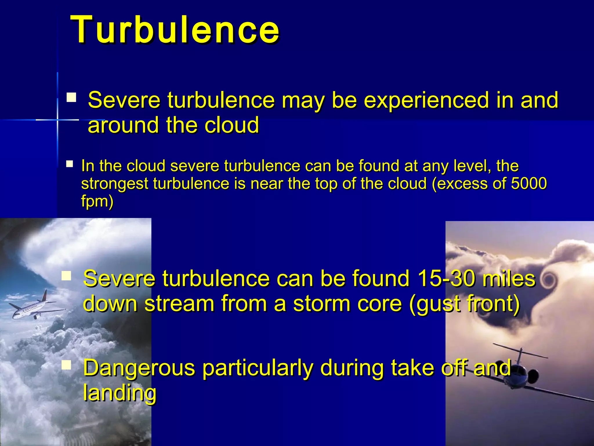 TurbulenceTurbulence
 Severe turbulence may be experienced in andSevere turbulence may be experienced in and
around the cloudaround the cloud
 Severe turbulence can be found 15-30 milesSevere turbulence can be found 15-30 miles
down stream from a storm core (gust front)down stream from a storm core (gust front)
 In the cloud severe turbulence can be found at any level, theIn the cloud severe turbulence can be found at any level, the
strongest turbulence is near the top of the cloud (excess of 5000strongest turbulence is near the top of the cloud (excess of 5000
fpm)fpm)
 Dangerous particularly during take off andDangerous particularly during take off and
landinglanding
 