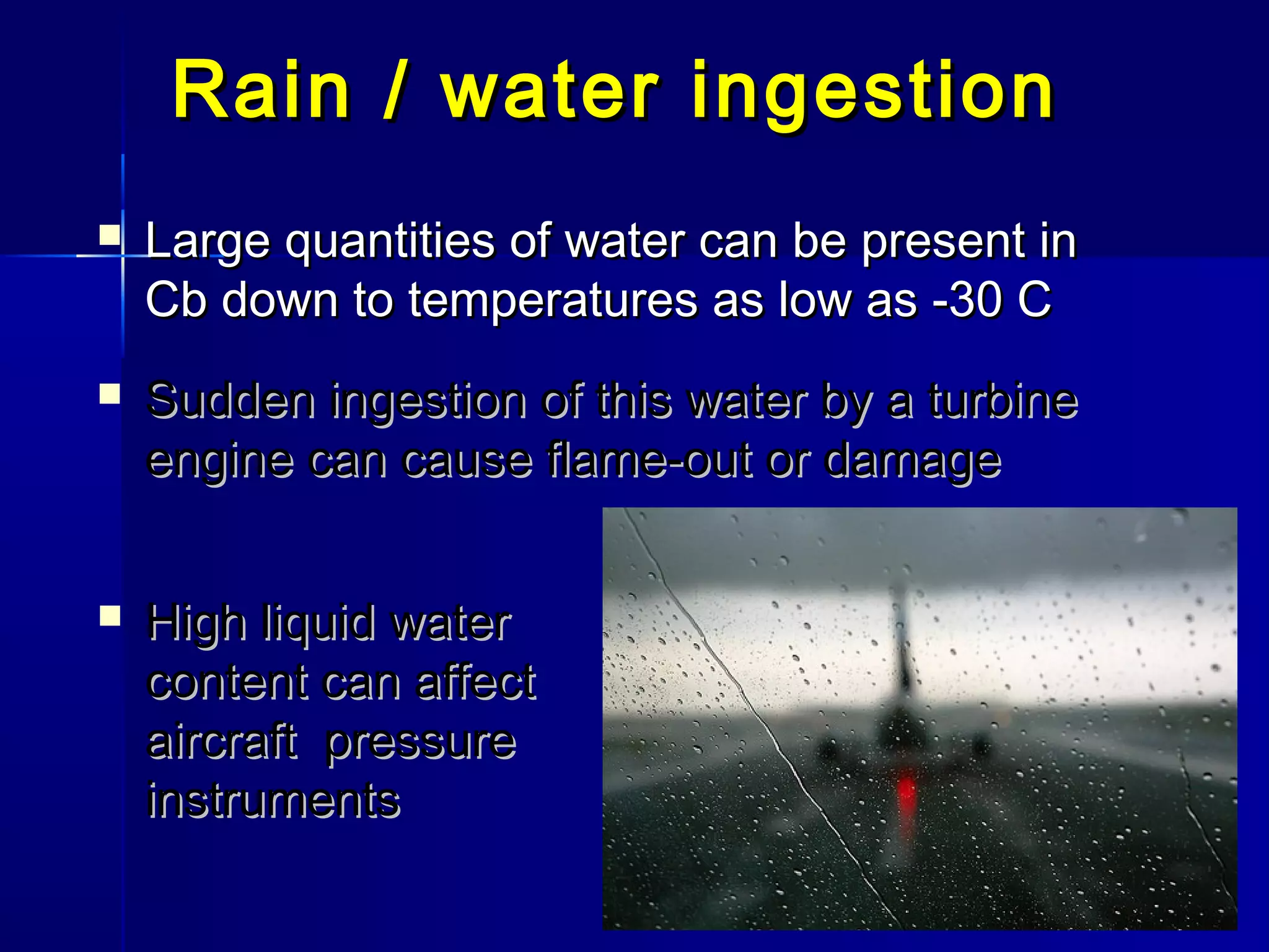 Rain / water ingestionRain / water ingestion
 Large quantities of water can be present inLarge quantities of water can be present in
Cb down to temperatures as low as -30 CCb down to temperatures as low as -30 C
 Sudden ingestion of this water by a turbineSudden ingestion of this water by a turbine
engine can cause flame-out or damageengine can cause flame-out or damage
 High liquid waterHigh liquid water
content can affectcontent can affect
aircraft pressureaircraft pressure
instrumentsinstruments
 