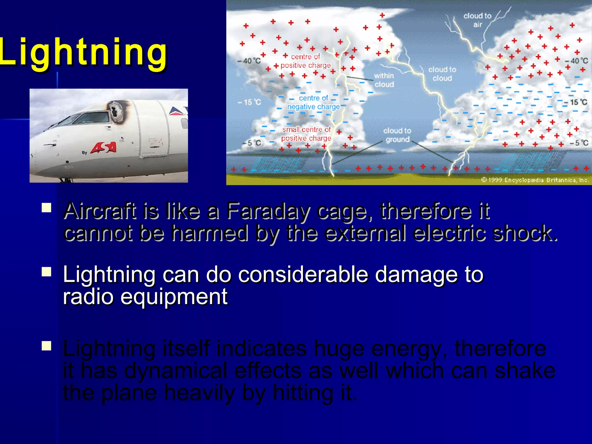 LightningLightning
 Lightning can do considerable damage toLightning can do considerable damage to
radio equipmentradio equipment
 Aircraft is likeAircraft is like a Faraday cage, therefore ita Faraday cage, therefore it
cannot be harmed by the external electric shock.cannot be harmed by the external electric shock.
 Lightning itself indicates huge energy, therefore
it has dynamical effects as well which can shake
the plane heavily by hitting it.
 